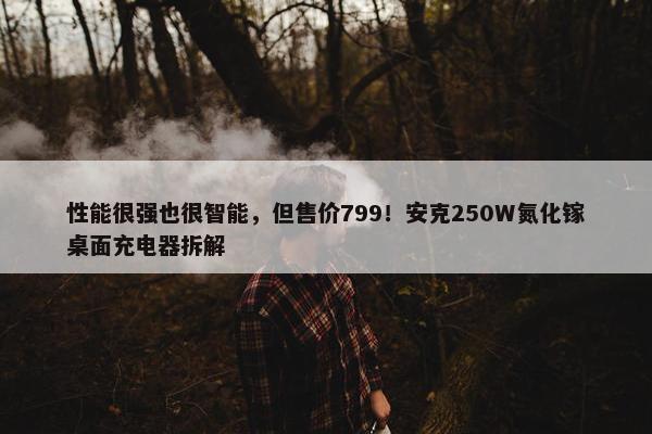 性能很强也很智能，但售价799！安克250W氮化镓桌面充电器拆解