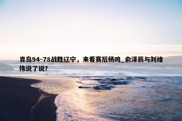 青岛94-78战胜辽宁，来看赛后杨鸣_俞泽辰与刘维伟说了说？