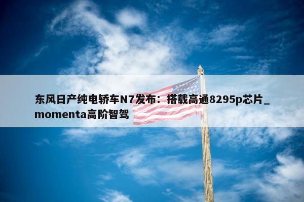 东风日产纯电轿车N7发布：搭载高通8295p芯片_momenta高阶智驾