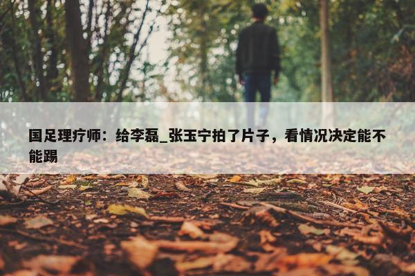 国足理疗师：给李磊_张玉宁拍了片子，看情况决定能不能踢