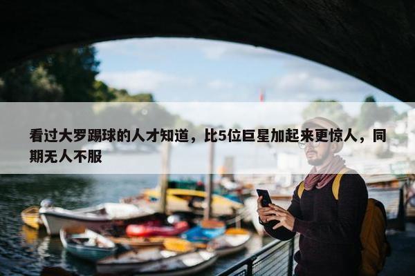 看过大罗踢球的人才知道，比5位巨星加起来更惊人，同期无人不服