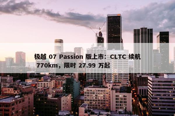 极越 07 Passion 版上市：CLTC 续航 770km，限时 27.99 万起