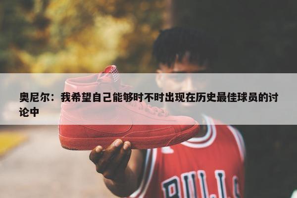 奥尼尔：我希望自己能够时不时出现在历史最佳球员的讨论中