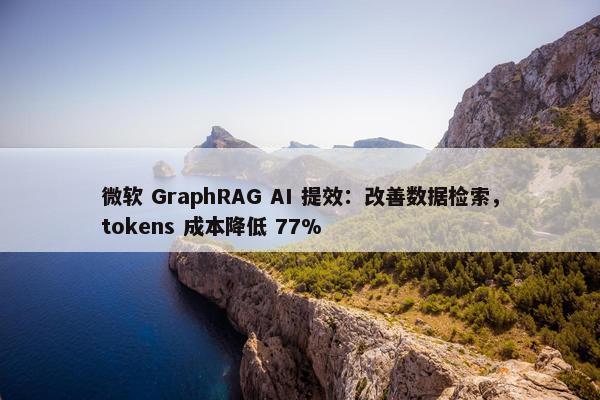 微软 GraphRAG AI 提效：改善数据检索，tokens 成本降低 77%