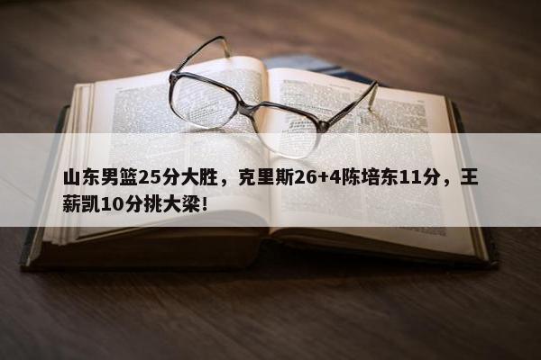 山东男篮25分大胜，克里斯26+4陈培东11分，王薪凯10分挑大梁！