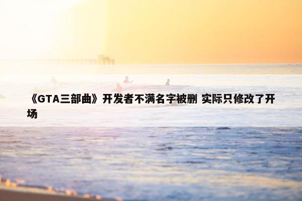 《GTA三部曲》开发者不满名字被删 实际只修改了开场