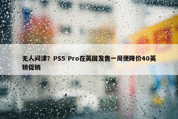 无人问津？PS5 Pro在英国发售一周便降价40英镑促销