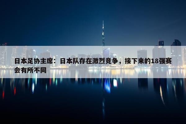 日本足协主席：日本队存在激烈竞争，接下来的18强赛会有所不同