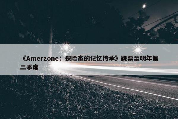 《Amerzone：探险家的记忆传承》跳票至明年第二季度