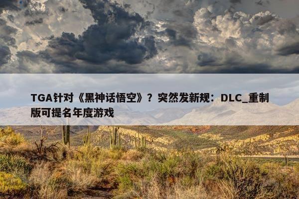 TGA针对《黑神话悟空》？突然发新规：DLC_重制版可提名年度游戏