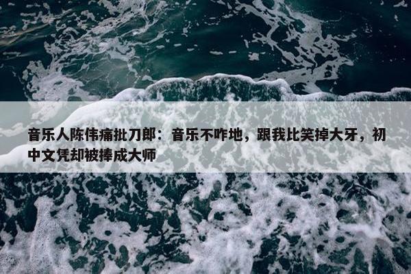 音乐人陈伟痛批刀郎：音乐不咋地，跟我比笑掉大牙，初中文凭却被捧成大师