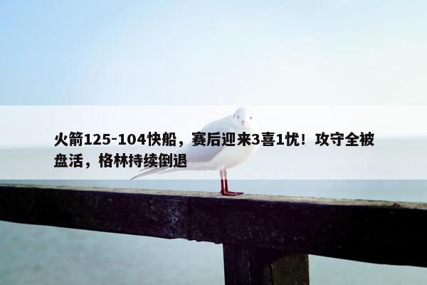 火箭125-104快船，赛后迎来3喜1忧！攻守全被盘活，格林持续倒退