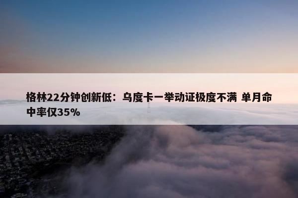 格林22分钟创新低：乌度卡一举动证极度不满 单月命中率仅35%