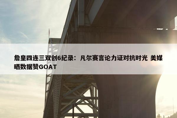 詹皇四连三双创6纪录：凡尔赛言论力证对抗时光 美媒晒数据赞GOAT