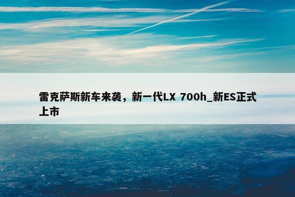 雷克萨斯新车来袭，新一代LX 700h_新ES正式上市