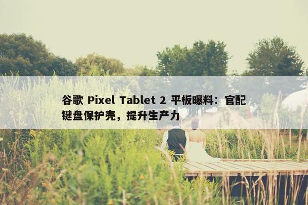 谷歌 Pixel Tablet 2 平板曝料：官配键盘保护壳，提升生产力