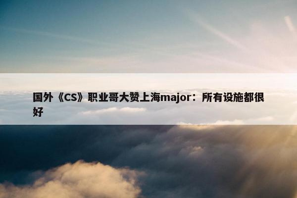 国外《CS》职业哥大赞上海major：所有设施都很好