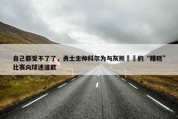 自己都受不了了，勇士主帅科尔为与灰熊​​的“糟糕”比赛向球迷道歉