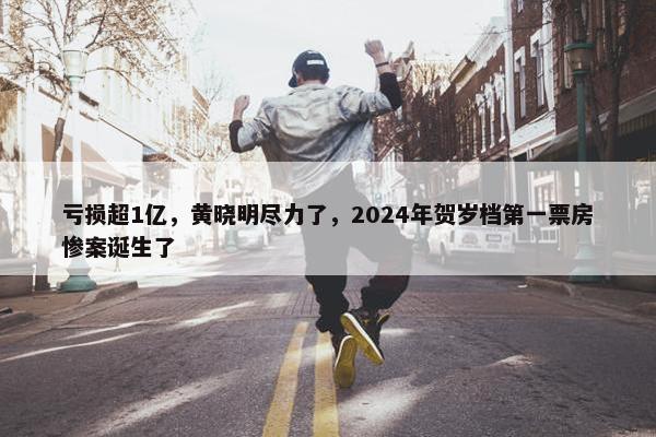 亏损超1亿，黄晓明尽力了，2024年贺岁档第一票房惨案诞生了