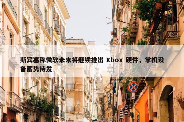 斯宾塞称微软未来将继续推出 Xbox 硬件，掌机设备蓄势待发