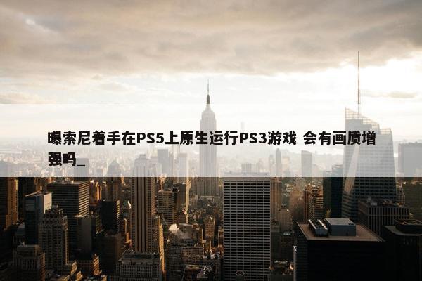 曝索尼着手在PS5上原生运行PS3游戏 会有画质增强吗_