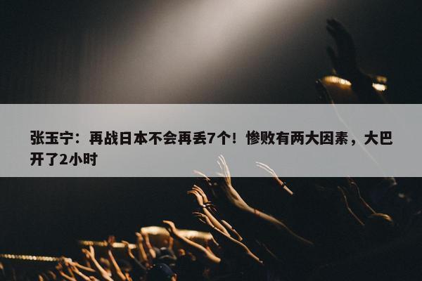 张玉宁：再战日本不会再丢7个！惨败有两大因素，大巴开了2小时