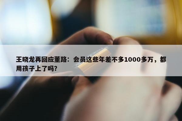 王晓龙再回应董路：会员这些年差不多1000多万，都用孩子上了吗？