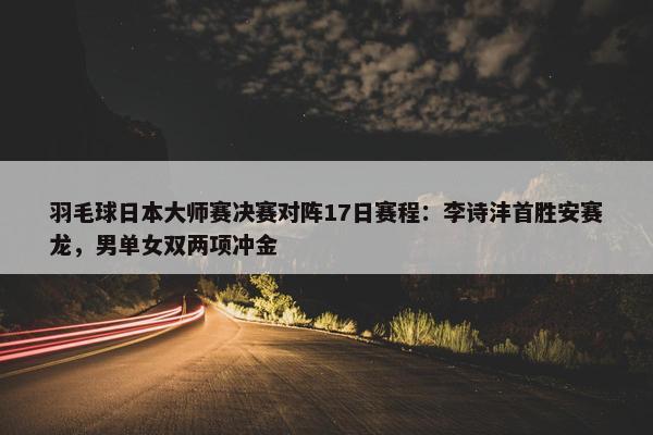 羽毛球日本大师赛决赛对阵17日赛程：李诗沣首胜安赛龙，男单女双两项冲金