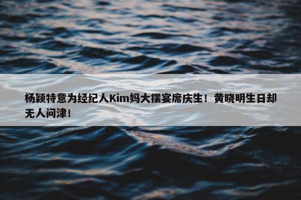 杨颖特意为经纪人Kim妈大摆宴席庆生！黄晓明生日却无人问津！