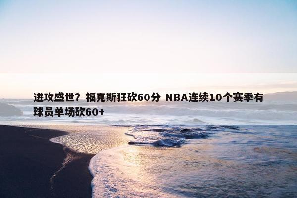 进攻盛世？福克斯狂砍60分 NBA连续10个赛季有球员单场砍60+