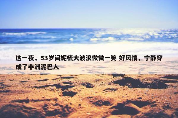 这一夜，53岁闫妮梳大波浪微微一笑 好风情，宁静穿成了非洲泥巴人