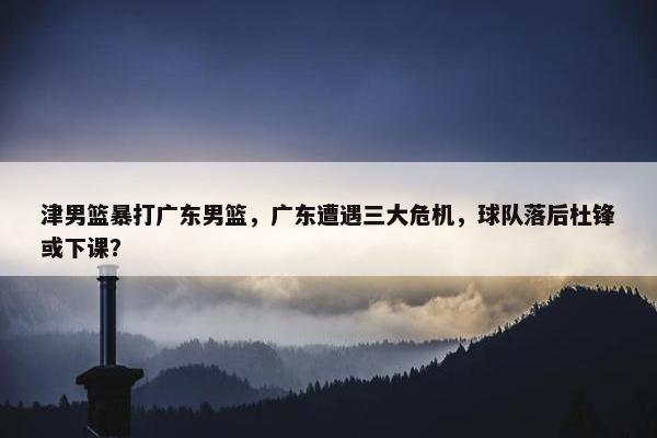 津男篮暴打广东男篮，广东遭遇三大危机，球队落后杜锋或下课？