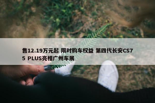 售12.19万元起 限时购车权益 第四代长安CS75 PLUS亮相广州车展