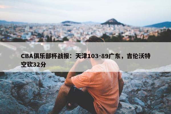 CBA俱乐部杯战报：天津103-89广东，吉伦沃特空砍32分