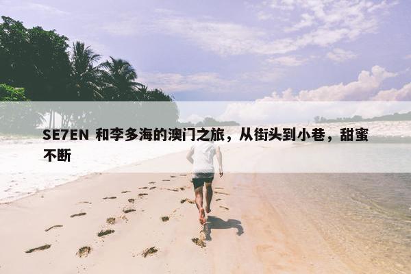 SE7EN 和李多海的澳门之旅，从街头到小巷，甜蜜不断