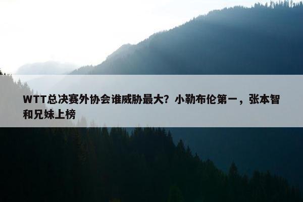 WTT总决赛外协会谁威胁最大？小勒布伦第一，张本智和兄妹上榜