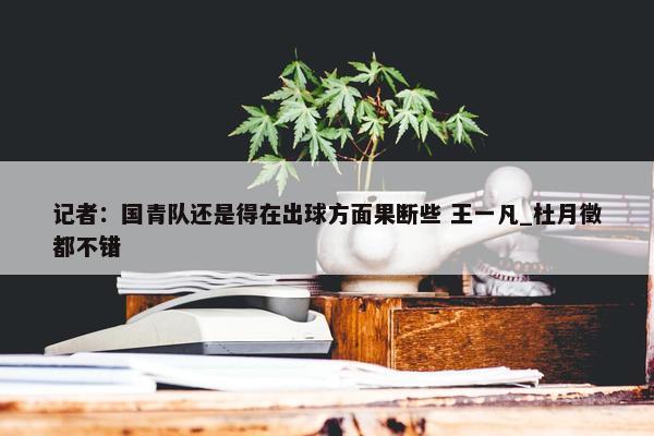 记者：国青队还是得在出球方面果断些 王一凡_杜月徵都不错