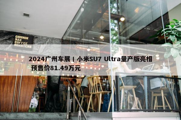 2024广州车展丨小米SU7 Ultra量产版亮相 预售价81.49万元