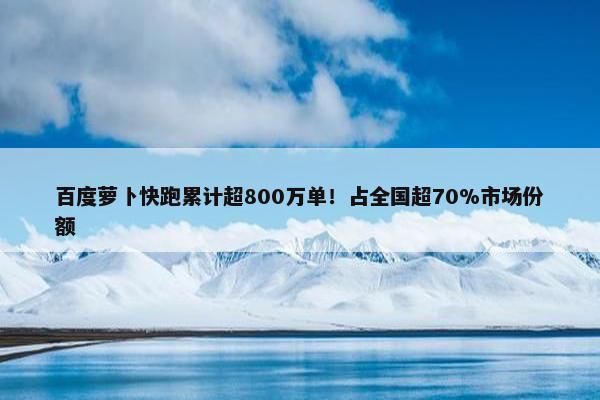 百度萝卜快跑累计超800万单！占全国超70%市场份额