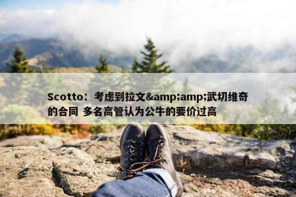 Scotto：考虑到拉文&amp;武切维奇的合同 多名高管认为公牛的要价过高