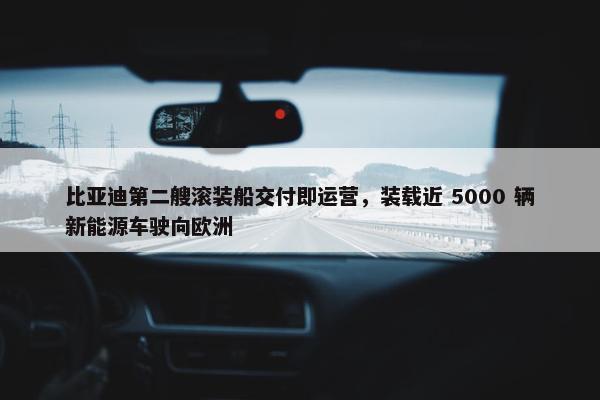 比亚迪第二艘滚装船交付即运营，装载近 5000 辆新能源车驶向欧洲