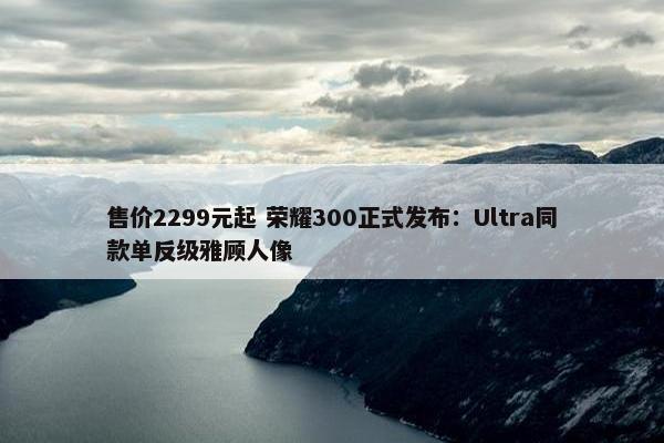 售价2299元起 荣耀300正式发布：Ultra同款单反级雅顾人像