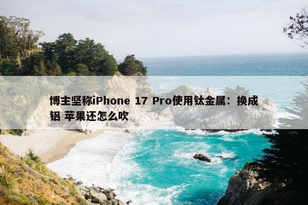 博主坚称iPhone 17 Pro使用钛金属：换成铝 苹果还怎么吹