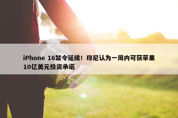 iPhone 16禁令延续！印尼认为一周内可获苹果10亿美元投资承诺