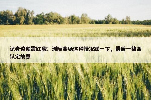 记者谈魏震红牌：洲际赛场这种情况踩一下，最后一律会认定故意