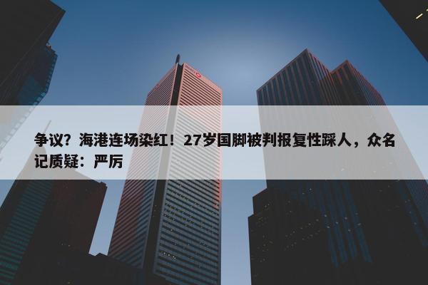 争议？海港连场染红！27岁国脚被判报复性踩人，众名记质疑：严厉