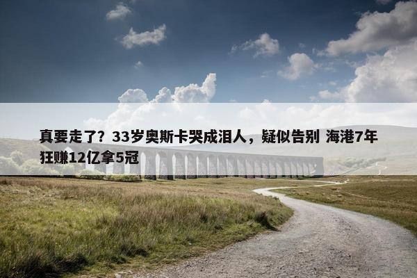 真要走了？33岁奥斯卡哭成泪人，疑似告别 海港7年狂赚12亿拿5冠