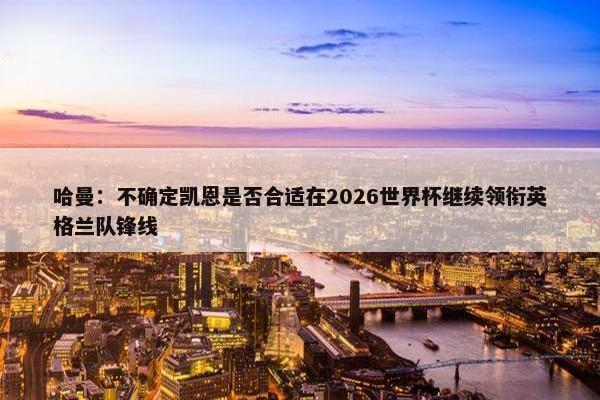 哈曼：不确定凯恩是否合适在2026世界杯继续领衔英格兰队锋线