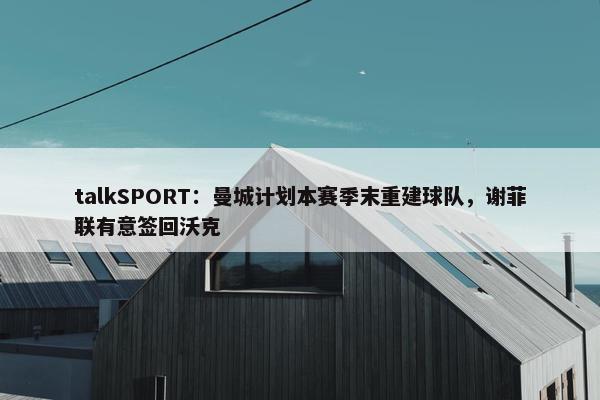 talkSPORT：曼城计划本赛季末重建球队，谢菲联有意签回沃克