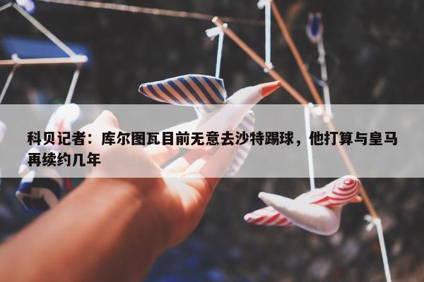 科贝记者：库尔图瓦目前无意去沙特踢球，他打算与皇马再续约几年